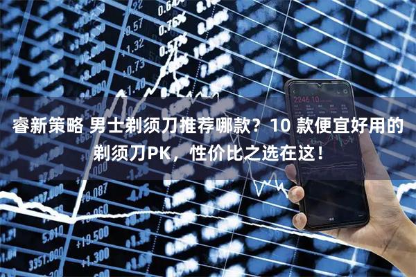 睿新策略 男士剃须刀推荐哪款？10 款便宜好用的剃须刀PK，性价比之选在这！