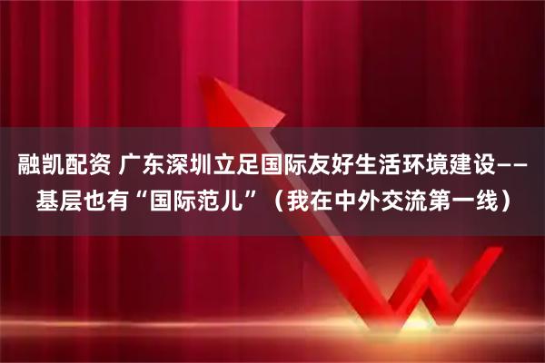 融凯配资 广东深圳立足国际友好生活环境建设——基层也有“国际范儿”（我在中外交流第一线）