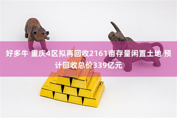 好多牛 重庆4区拟再回收2161亩存量闲置土地 预计回收总价339亿元
