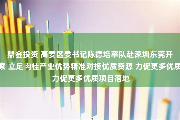 鼎金投资 高要区委书记陈德培率队赴深圳东莞开展招商考察 立足肉桂产业优势精准对接优质资源 力促更多优质项目落地