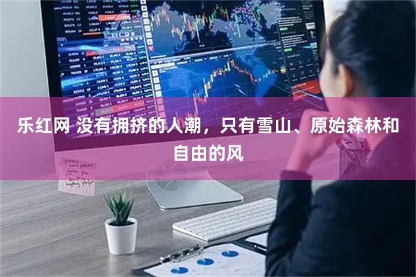 乐红网 没有拥挤的人潮，只有雪山、原始森林和自由的风