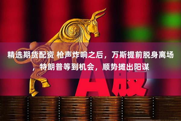 精选期货配资 枪声炸响之后，万斯提前脱身离场，特朗普等到机会，顺势摊出阳谋