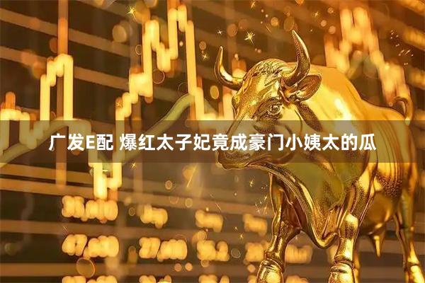 广发E配 爆红太子妃竟成豪门小姨太的瓜