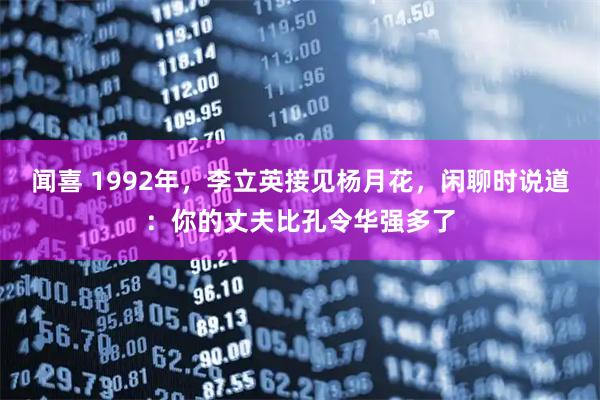 闻喜 1992年，李立英接见杨月花，闲聊时说道：你的丈夫比孔令华强多了