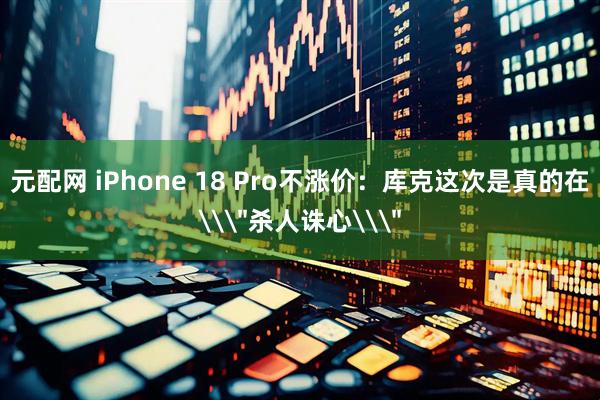 元配网 iPhone 18 Pro不涨价：库克这次是真的在\＂杀人诛心\＂
