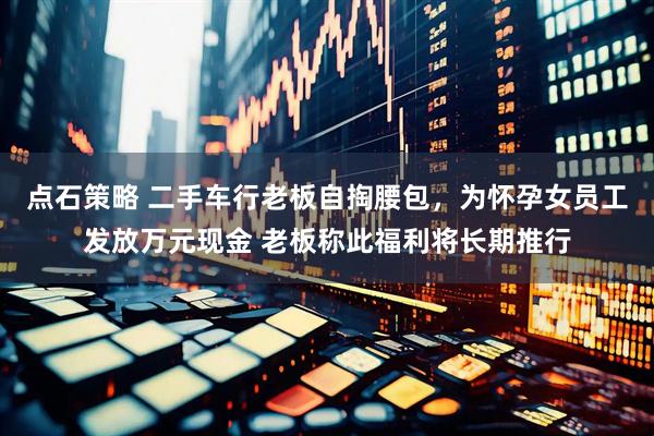 点石策略 二手车行老板自掏腰包，为怀孕女员工发放万元现金 老板称此福利将长期推行