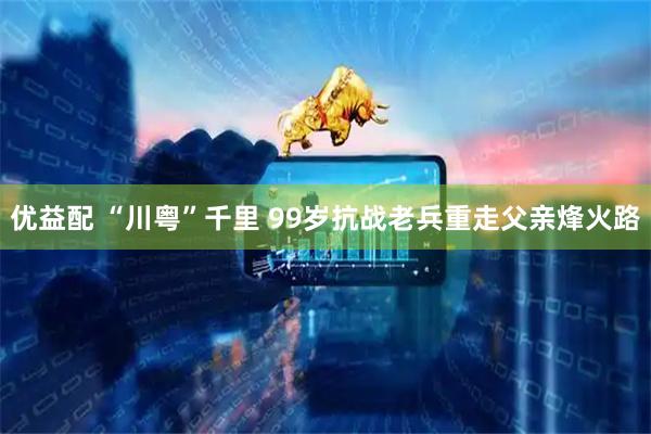 优益配 “川粤”千里 99岁抗战老兵重走父亲烽火路