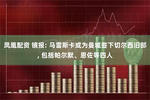 凤凰配资 镜报: 马雷斯卡或为曼城签下切尔西旧部, 包括帕尔默、恩佐等四人