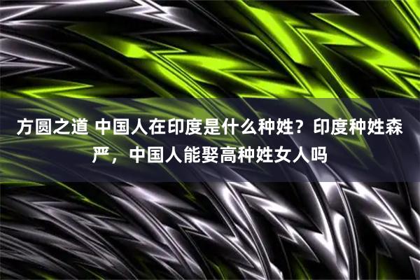 方圆之道 中国人在印度是什么种姓？印度种姓森严，中国人能娶高种姓女人吗