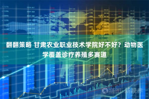 翻翻策略 甘肃农业职业技术学院好不好？动物医学覆盖诊疗养殖多赛道