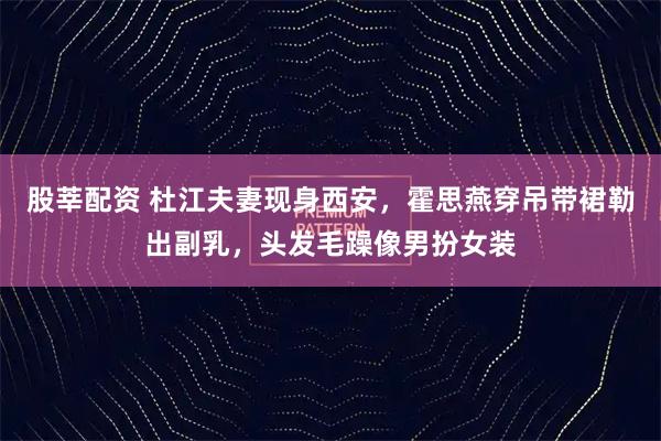 股莘配资 杜江夫妻现身西安，霍思燕穿吊带裙勒出副乳，头发毛躁像男扮女装
