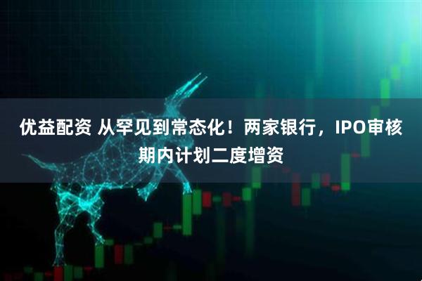 优益配资 从罕见到常态化！两家银行，IPO审核期内计划二度增资