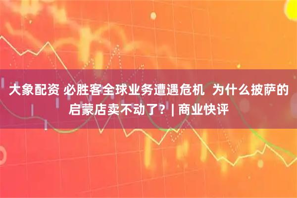 大象配资 必胜客全球业务遭遇危机  为什么披萨的启蒙店卖不动了？| 商业快评