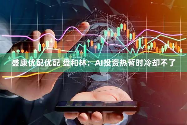 盛康优配优配 盘和林：AI投资热暂时冷却不了