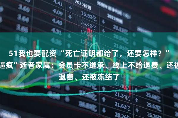 51我也要配资 “死亡证明都给了，还要怎样？” 山姆“逼疯”逝者家属：会员卡不继承、线上不给退费、还被冻结了
