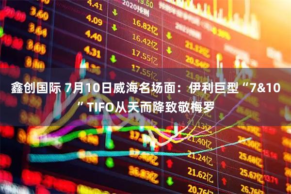 鑫创国际 7月10日威海名场面：伊利巨型“7&10”TIFO从天而降致敬梅罗
