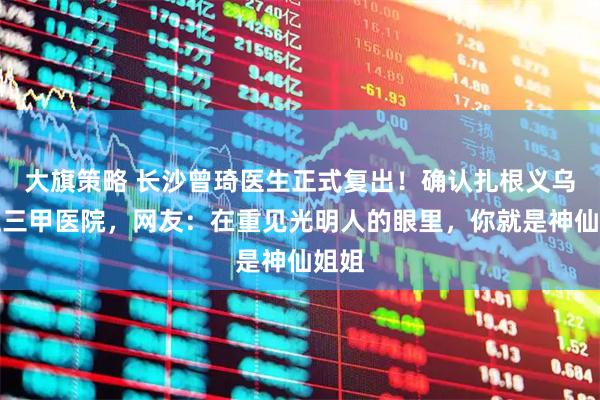大旗策略 长沙曾琦医生正式复出！确认扎根义乌公立三甲医院，网友：在重见光明人的眼里，你就是神仙姐姐