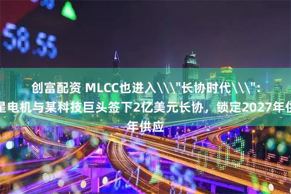创富配资 MLCC也进入\＂长协时代\＂：三星电机与某科技巨头签下2亿美元长协，锁定2027年供应