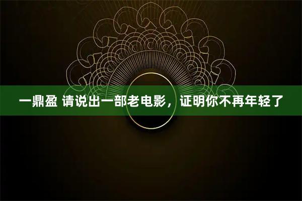 一鼎盈 请说出一部老电影，证明你不再年轻了
